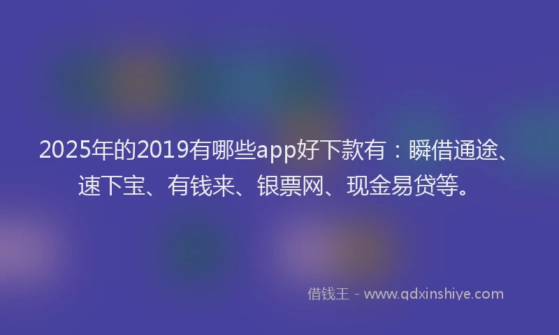 2025年的2019有哪些app好下款有：瞬借通途、速下宝、有钱来、银票网、现金易贷等。