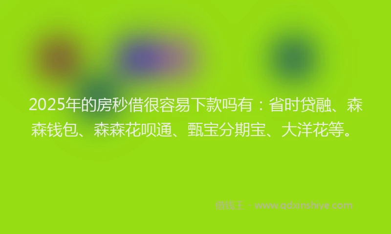 2025年的房秒借很容易下款吗有：省时贷融、森森钱包、森森花呗通、甄宝分期宝、大洋花等。