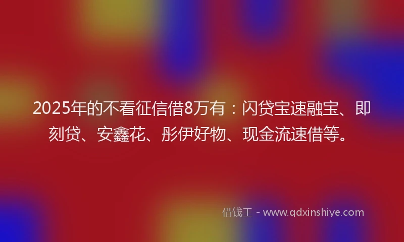 2025年的不看征信借8万有：闪贷宝速融宝、即刻贷、安鑫花、彤伊好物、现金流速借等。