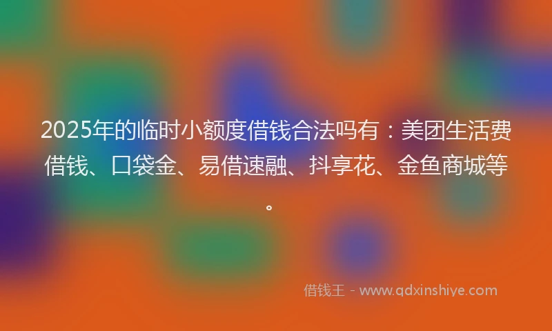 2025年的临时小额度借钱合法吗有：美团生活费借钱、口袋金、易借速融、抖享花、金鱼商城等。