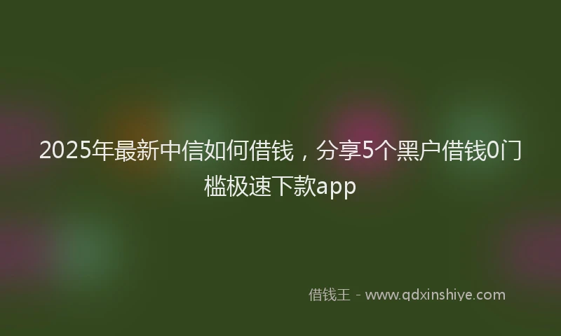 2025年最新中信如何借钱，分享5个黑户借钱0门槛极速下款app