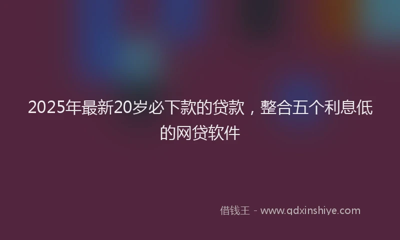 2025年最新20岁必下款的贷款，整合五个利息低的网贷软件