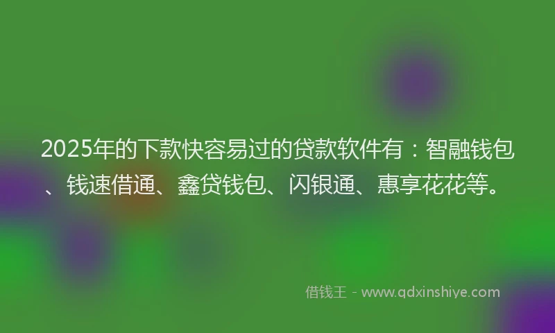 2025年的下款快容易过的贷款软件有：智融钱包、钱速借通、鑫贷钱包、闪银通、惠享花花等。