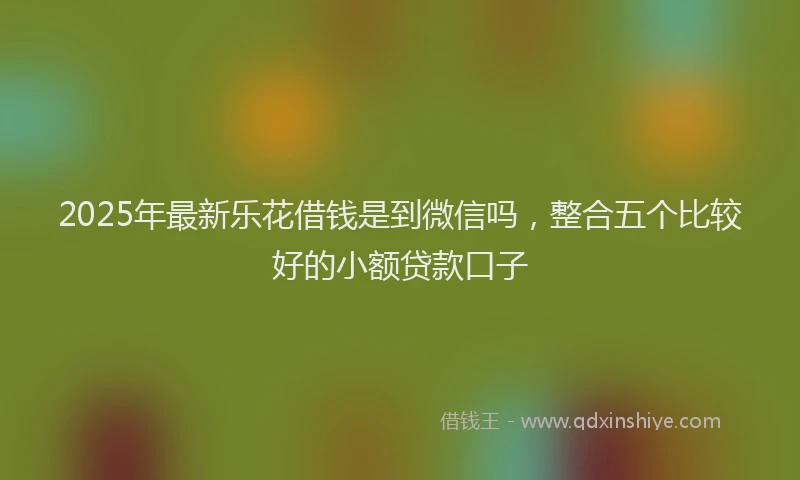 2025年最新乐花借钱是到微信吗，整合五个比较好的小额贷款口子