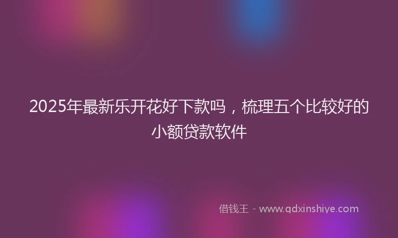 2025年最新乐开花好下款吗，梳理五个比较好的小额贷款软件
