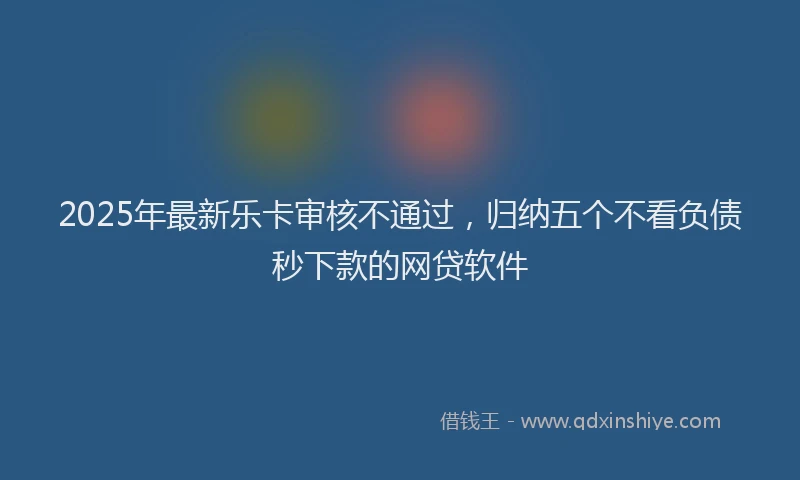 2025年最新乐卡审核不通过，归纳五个不看负债秒下款的网贷软件
