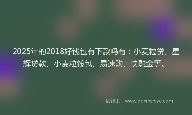 2025年的2018好钱包有下款吗有：小麦粒贷、星辉贷款、小麦粒钱包、易速购、快融金等。