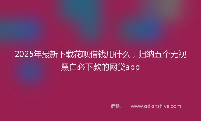 2025年最新下载花呗借钱用什么，归纳五个无视黑白必下款的网贷app