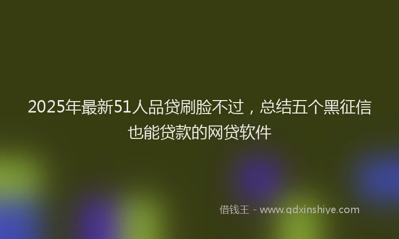 2025年最新51人品贷刷脸不过，总结五个黑征信也能贷款的网贷软件
