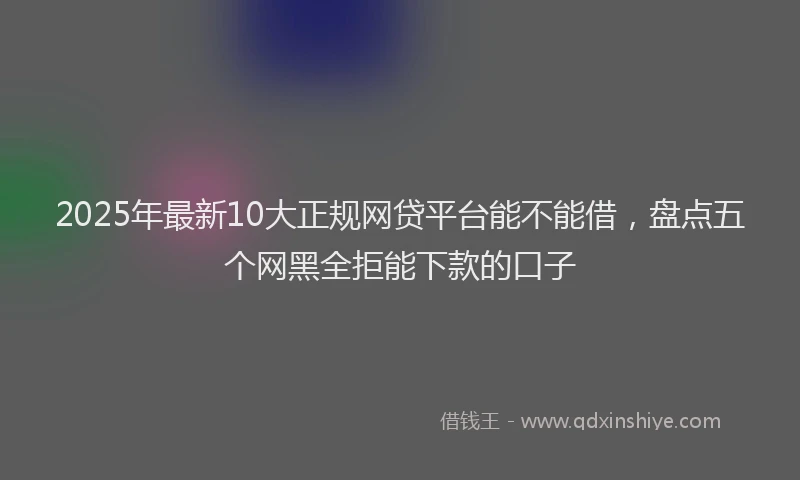2025年最新10大正规网贷平台能不能借，盘点五个网黑全拒能下款的口子