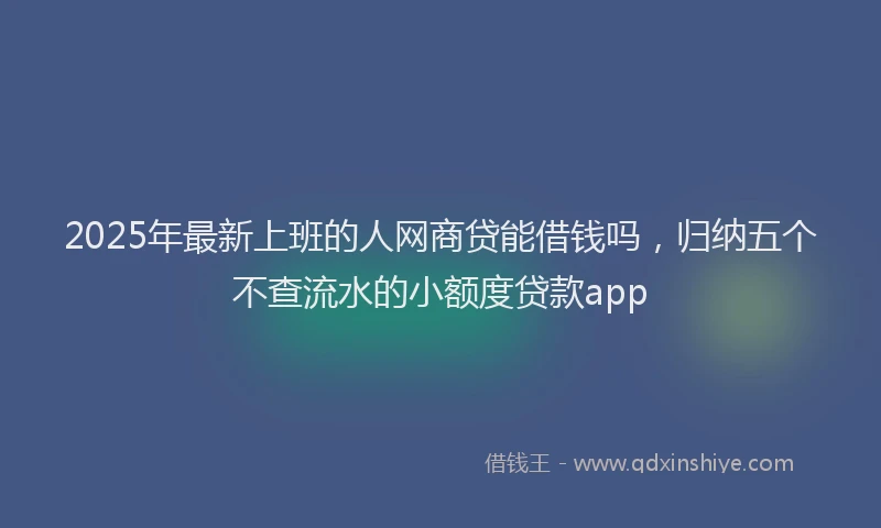 2025年最新上班的人网商贷能借钱吗，归纳五个不查流水的小额度贷款app