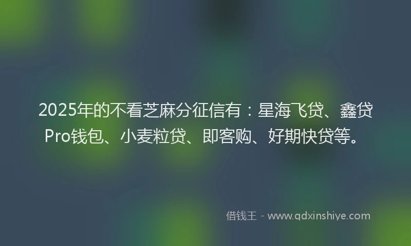 2025年的不看芝麻分征信有：星海飞贷、鑫贷Pro钱包、小麦粒贷、即客购、好期快贷等。