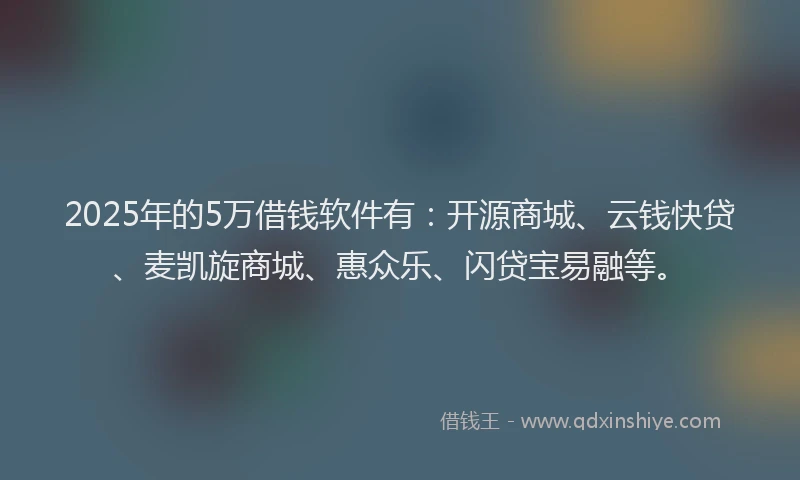 2025年的5万借钱软件有：开源商城、云钱快贷、麦凯旋商城、惠众乐、闪贷宝易融等。