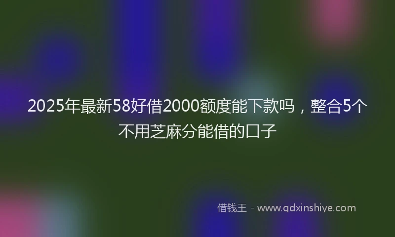 2025年最新58好借2000额度能下款吗，整合5个不用芝麻分能借的口子