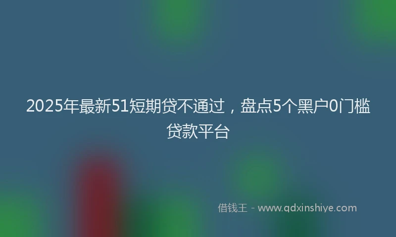 2025年最新51短期贷不通过，盘点5个黑户0门槛贷款平台