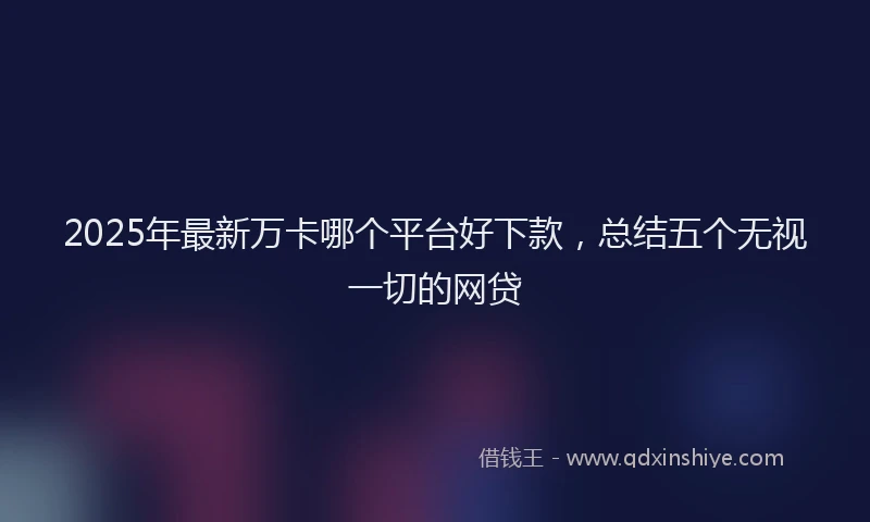 2025年最新万卡哪个平台好下款，总结五个无视一切的网贷