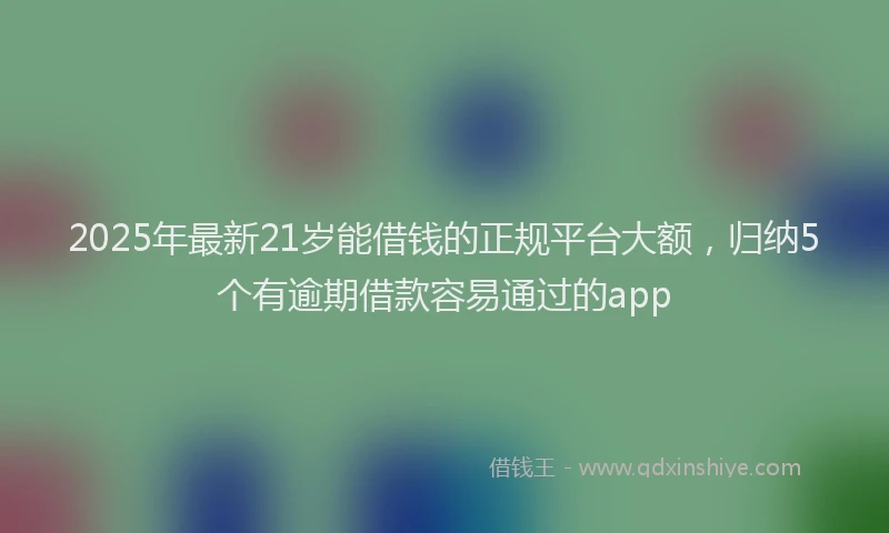 2025年最新21岁能借钱的正规平台大额，归纳5个有逾期借款容易通过的app