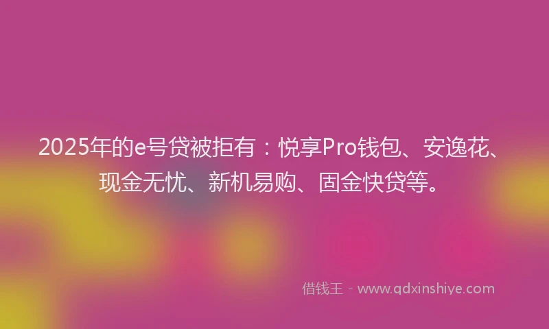 2025年的e号贷被拒有：悦享Pro钱包、安逸花、现金无忧、新机易购、固金快贷等。