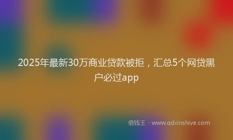 2025年最新30万商业贷款被拒，汇总5个网贷黑户必过app