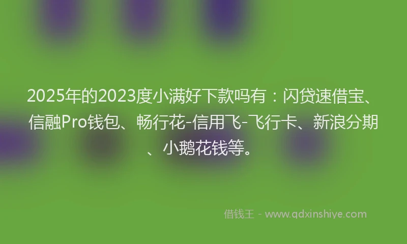 2025年的2023度小满好下款吗有：闪贷速借宝、信融Pro钱包、畅行花-信用飞-飞行卡、新浪分期、小鹅花钱等。
