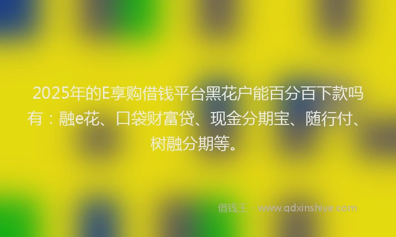 2025年的E享购借钱平台黑花户能百分百下款吗有：融e花、口袋财富贷、现金分期宝、随行付、树融分期等。