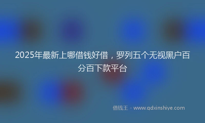 2025年最新上哪借钱好借，罗列五个无视黑户百分百下款平台