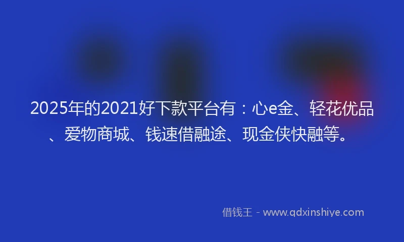 2025年的2021好下款平台有：心e金、轻花优品、爱物商城、钱速借融途、现金侠快融等。