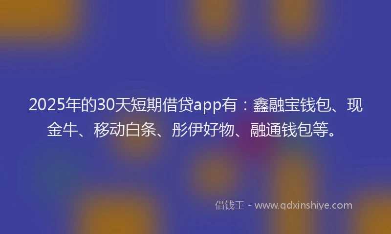 2025年的30天短期借贷app有：鑫融宝钱包、现金牛、移动白条、彤伊好物、融通钱包等。