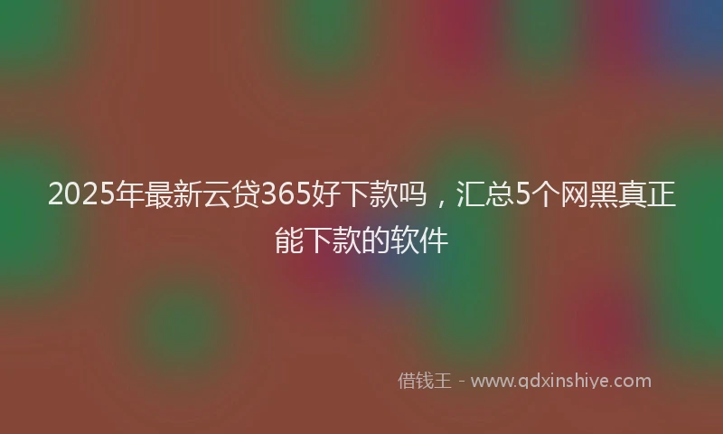 2025年最新云贷365好下款吗，汇总5个网黑真正能下款的软件