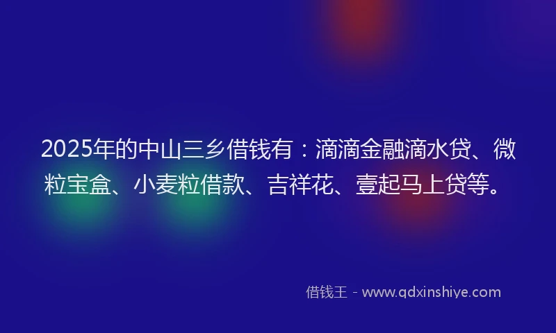 2025年的中山三乡借钱有：滴滴金融滴水贷、微粒宝盒、小麦粒借款、吉祥花、壹起马上贷等。