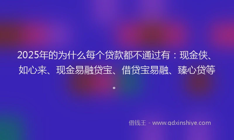 2025年的为什么每个贷款都不通过有：现金侠、如心来、现金易融贷宝、借贷宝易融、臻心贷等。