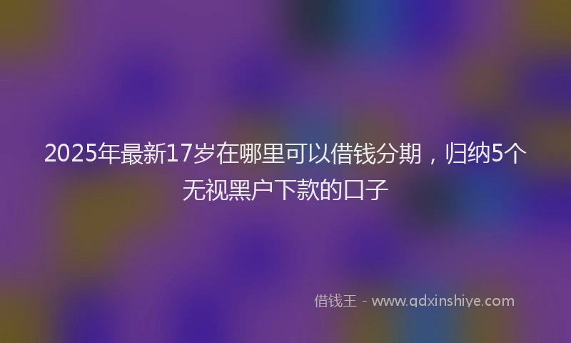 2025年最新17岁在哪里可以借钱分期，归纳5个无视黑户下款的口子