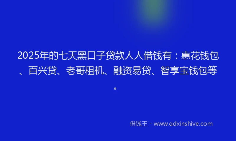 2025年的七天黑口子贷款人人借钱有：惠花钱包、百兴贷、老哥租机、融资易贷、智享宝钱包等。
