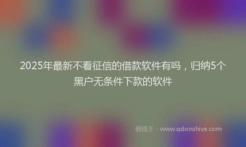 2025年最新不看征信的借款软件有吗，归纳5个黑户无条件下款的软件