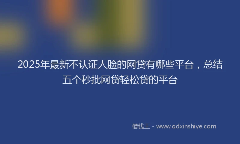 2025年最新不认证人脸的网贷有哪些平台，总结五个秒批网贷轻松贷的平台