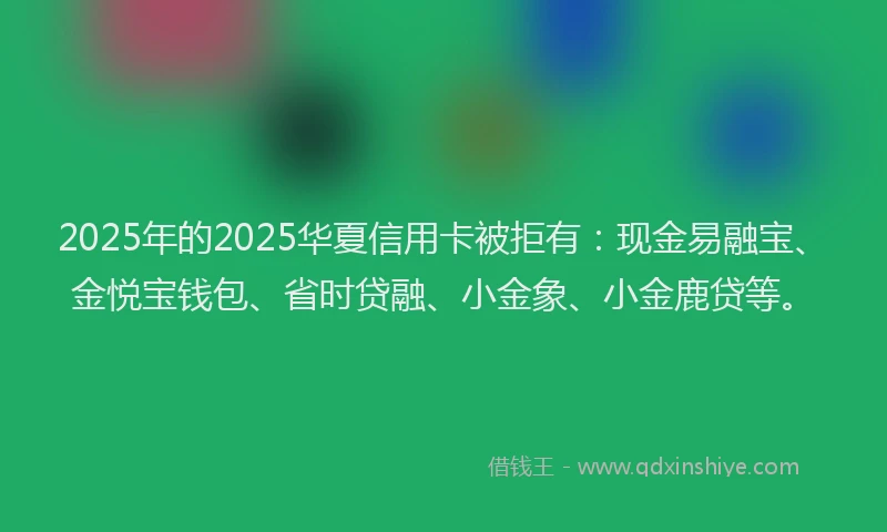 2025年的2025华夏信用卡被拒有：现金易融宝、金悦宝钱包、省时贷融、小金象、小金鹿贷等。