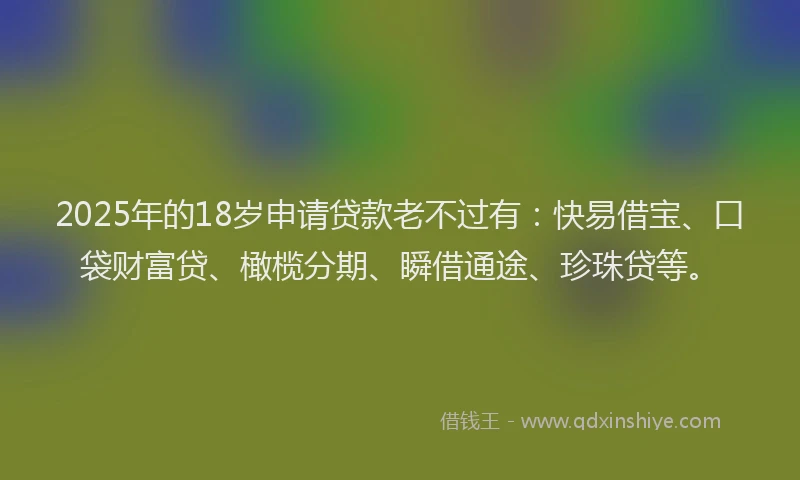 2025年的18岁申请贷款老不过有：快易借宝、口袋财富贷、橄榄分期、瞬借通途、珍珠贷等。