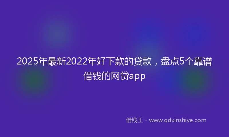 2025年最新2022年好下款的贷款，盘点5个靠谱借钱的网贷app