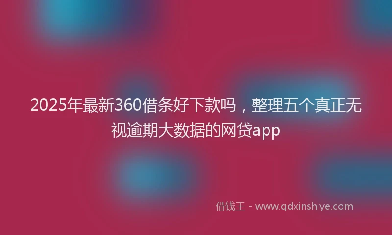 2025年最新360借条好下款吗，整理五个真正无视逾期大数据的网贷app