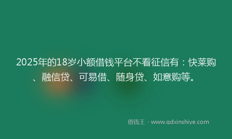 2025年的18岁小额借钱平台不看征信有：快莱购、融信贷、可易借、随身贷、如意购等。