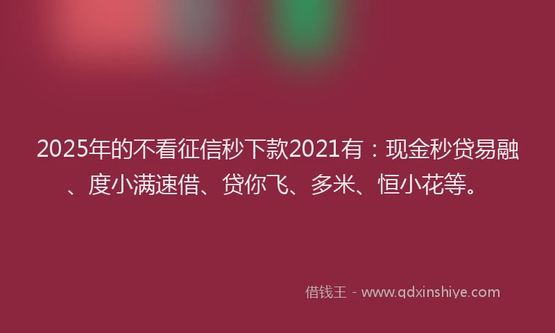 2025年的不看征信秒下款2021有：现金秒贷易融、度小满速借、贷你飞、多米、恒小花等。