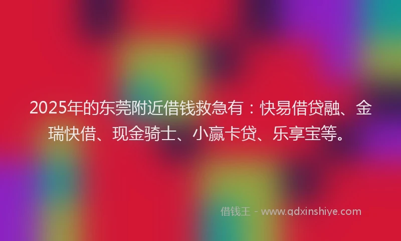 2025年的东莞附近借钱救急有：快易借贷融、金瑞快借、现金骑士、小赢卡贷、乐享宝等。