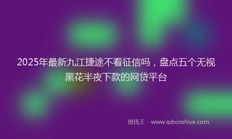 2025年最新九江捷途不看征信吗，盘点五个无视黑花半夜下款的网贷平台