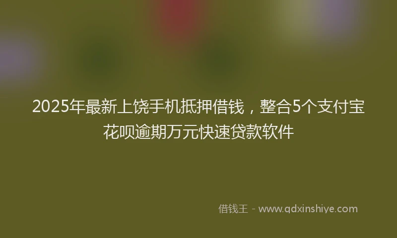 2025年最新上饶手机抵押借钱，整合5个支付宝花呗逾期万元快速贷款软件