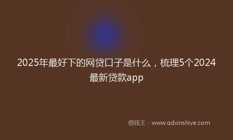 2025年最好下的网贷口子是什么，梳理5个2024最新贷款app