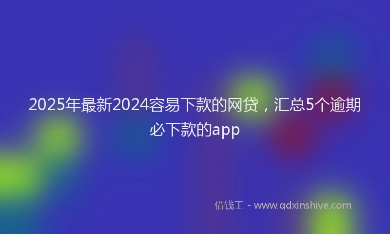 2025年最新2024容易下款的网贷，汇总5个逾期必下款的app