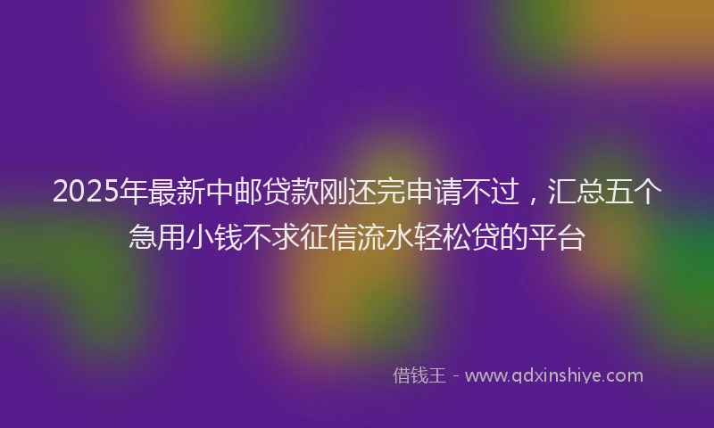 2025年最新中邮贷款刚还完申请不过，汇总五个急用小钱不求征信流水轻松贷的平台