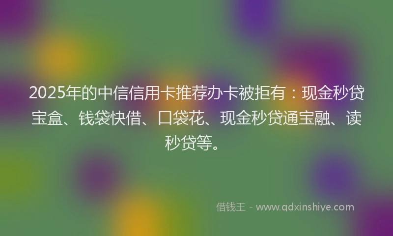 2025年的中信信用卡推荐办卡被拒有：现金秒贷宝盒、钱袋快借、口袋花、现金秒贷通宝融、读秒贷等。