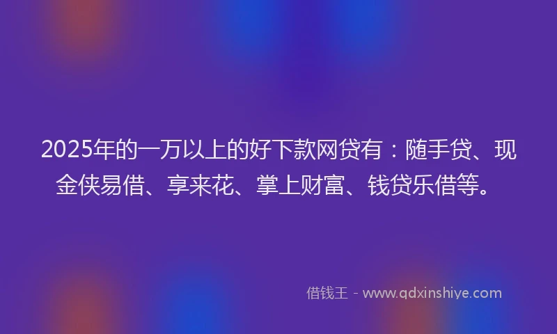 2025年的一万以上的好下款网贷有：随手贷、现金侠易借、享来花、掌上财富、钱贷乐借等。