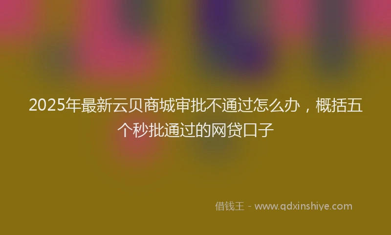 2025年最新云贝商城审批不通过怎么办，概括五个秒批通过的网贷口子